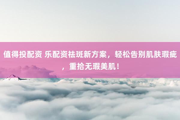 值得投配资 乐配资祛斑新方案，轻松告别肌肤瑕疵，重拾无瑕美肌！