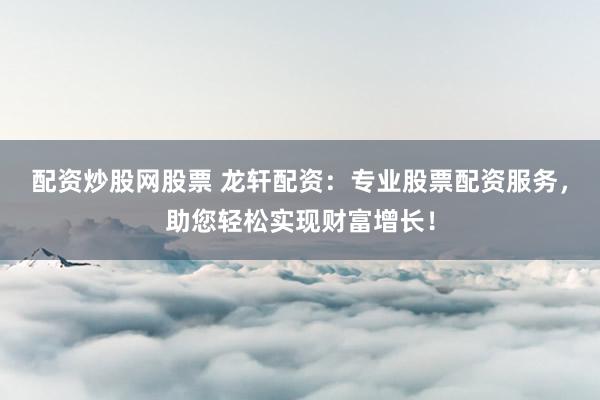 配资炒股网股票 龙轩配资：专业股票配资服务，助您轻松实现财富增长！
