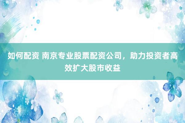 如何配资 南京专业股票配资公司，助力投资者高效扩大股市收益