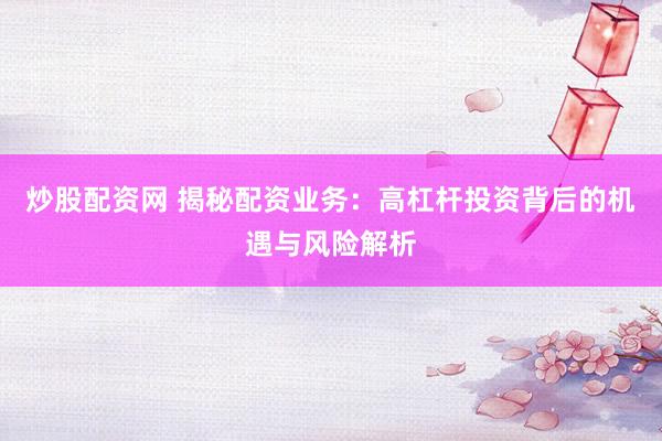 炒股配资网 揭秘配资业务：高杠杆投资背后的机遇与风险解析