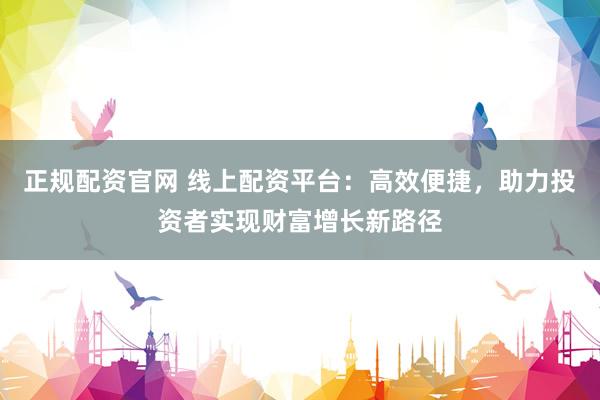 正规配资官网 线上配资平台：高效便捷，助力投资者实现财富增长新路径