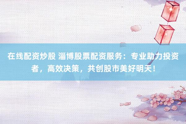 在线配资炒股 淄博股票配资服务：专业助力投资者，高效决策，共创股市美好明天！