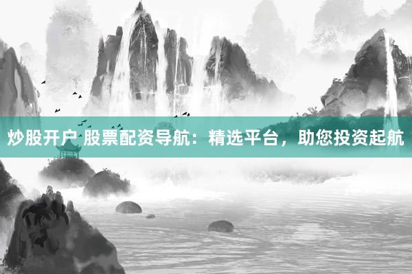 炒股开户 股票配资导航：精选平台，助您投资起航
