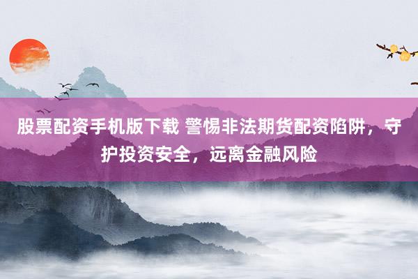 股票配资手机版下载 警惕非法期货配资陷阱，守护投资安全，远离金融风险