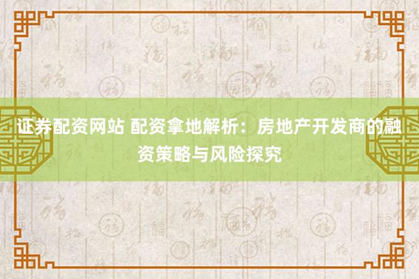 证券配资网站 配资拿地解析：房地产开发商的融资策略与风险探究