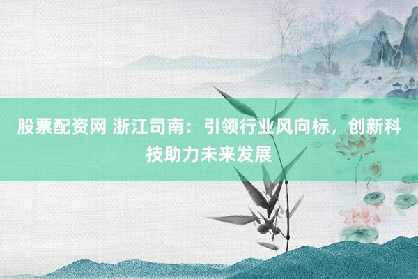 股票配资网 浙江司南：引领行业风向标，创新科技助力未来发展