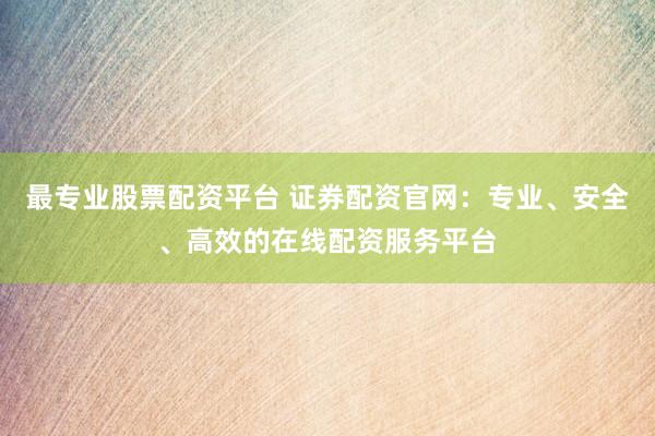 最专业股票配资平台 证券配资官网：专业、安全、高效的在线配资服务平台