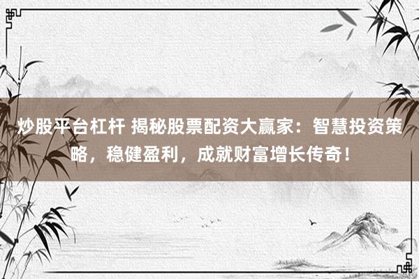 炒股平台杠杆 揭秘股票配资大赢家：智慧投资策略，稳健盈利，成就财富增长传奇！