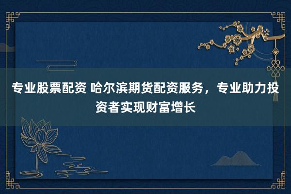 专业股票配资 哈尔滨期货配资服务，专业助力投资者实现财富增长