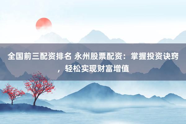 全国前三配资排名 永州股票配资：掌握投资诀窍，轻松实现财富增值
