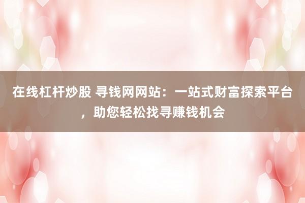 在线杠杆炒股 寻钱网网站：一站式财富探索平台，助您轻松找寻赚钱机会