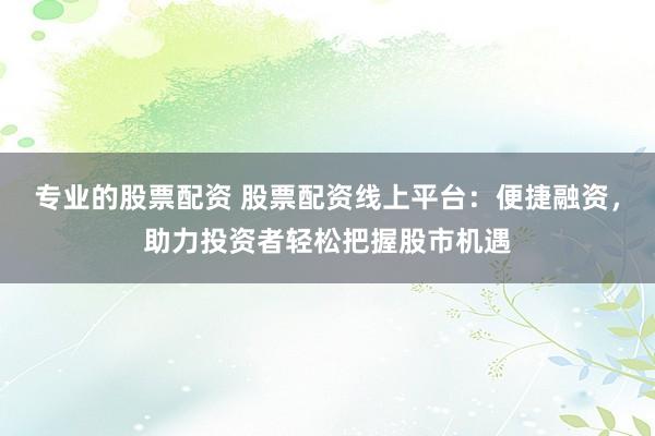 专业的股票配资 股票配资线上平台：便捷融资，助力投资者轻松把握股市机遇