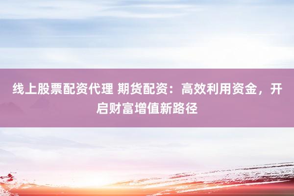 线上股票配资代理 期货配资：高效利用资金，开启财富增值新路径