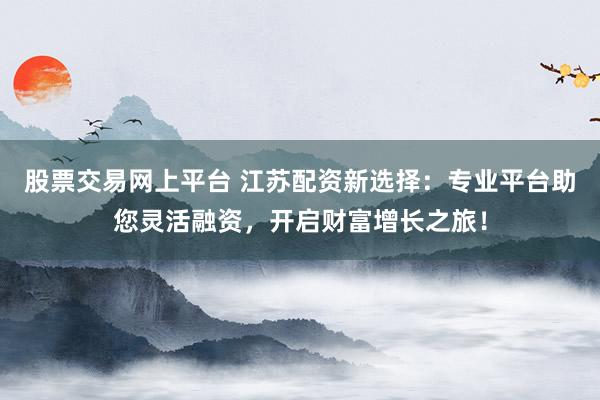 股票交易网上平台 江苏配资新选择：专业平台助您灵活融资，开启财富增长之旅！