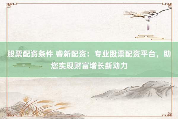 股票配资条件 睿新配资：专业股票配资平台，助您实现财富增长新动力
