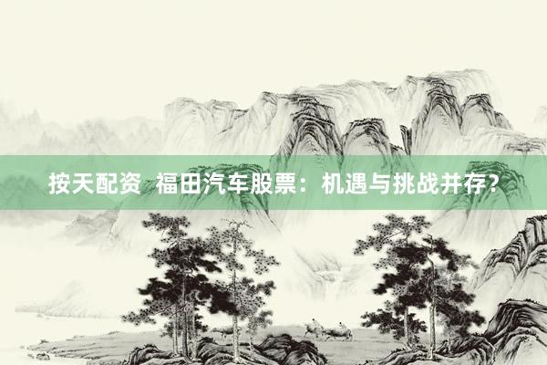 按天配资  福田汽车股票：机遇与挑战并存？