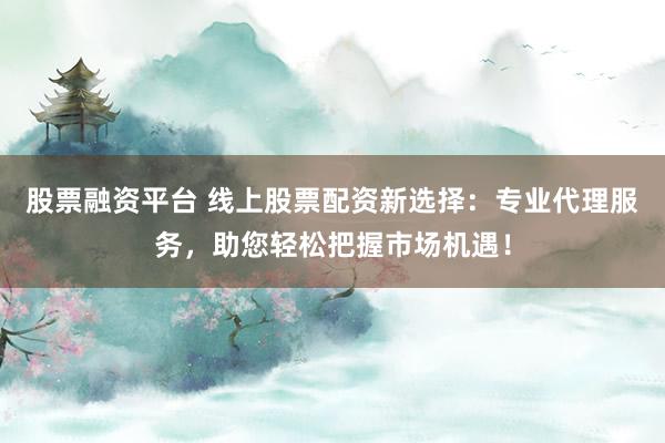 股票融资平台 线上股票配资新选择：专业代理服务，助您轻松把握市场机遇！