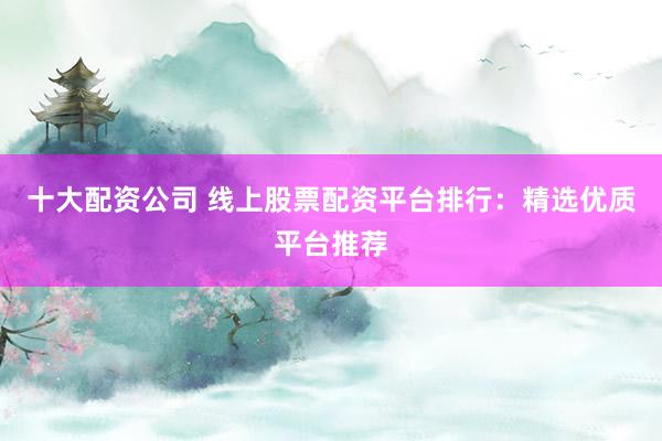 十大配资公司 线上股票配资平台排行：精选优质平台推荐