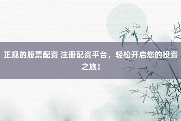 正规的股票配资 注册配资平台，轻松开启您的投资之旅！
