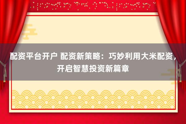 配资平台开户 配资新策略：巧妙利用大米配资，开启智慧投资新篇章