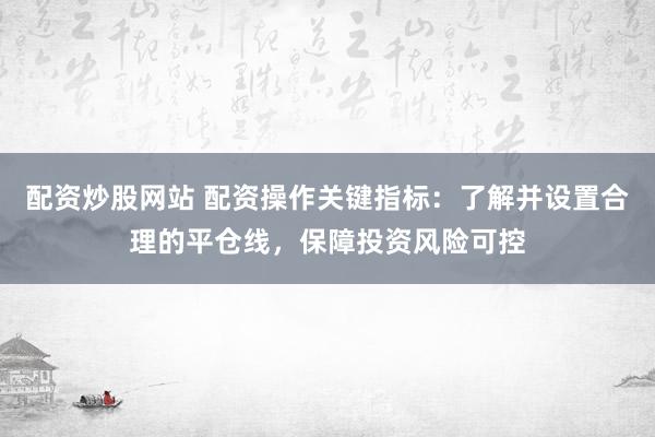 配资炒股网站 配资操作关键指标：了解并设置合理的平仓线，保障投资风险可控