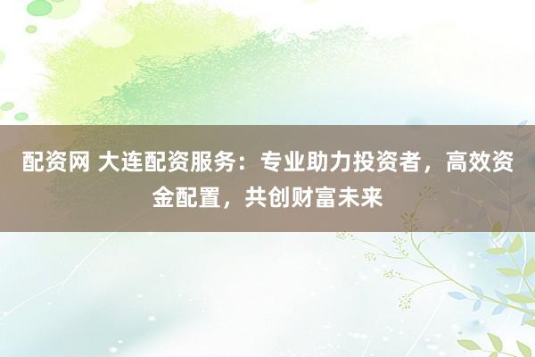 配资网 大连配资服务：专业助力投资者，高效资金配置，共创财富未来