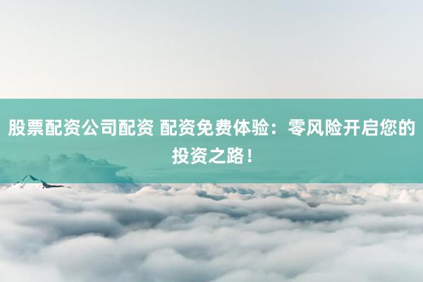 股票配资公司配资 配资免费体验：零风险开启您的投资之路！