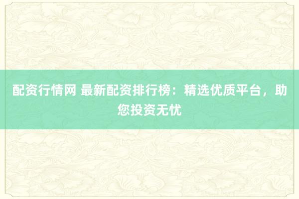 配资行情网 最新配资排行榜：精选优质平台，助您投资无忧