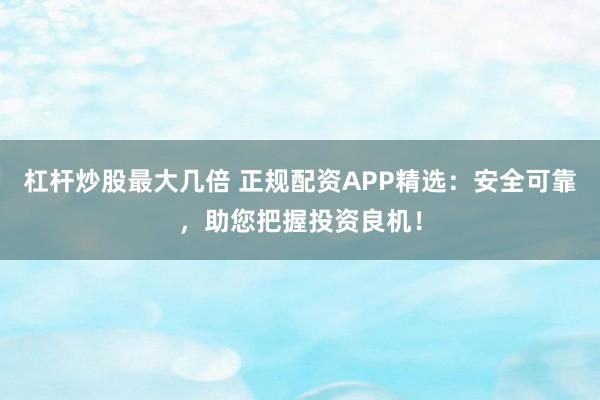 杠杆炒股最大几倍 正规配资APP精选：安全可靠，助您把握投资良机！