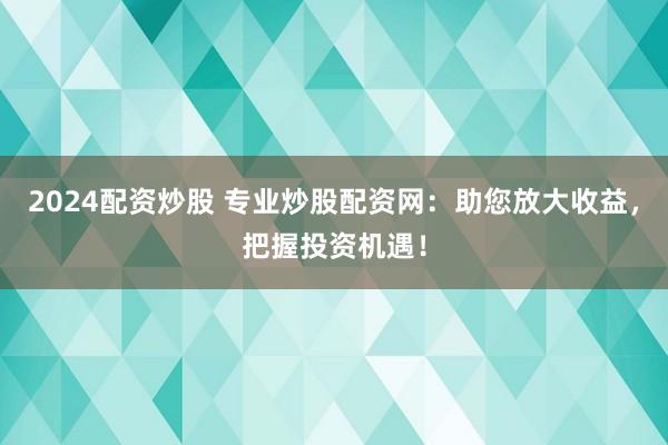 2024配资炒股 专业炒股配资网：助您放大收益，把握投资机遇！