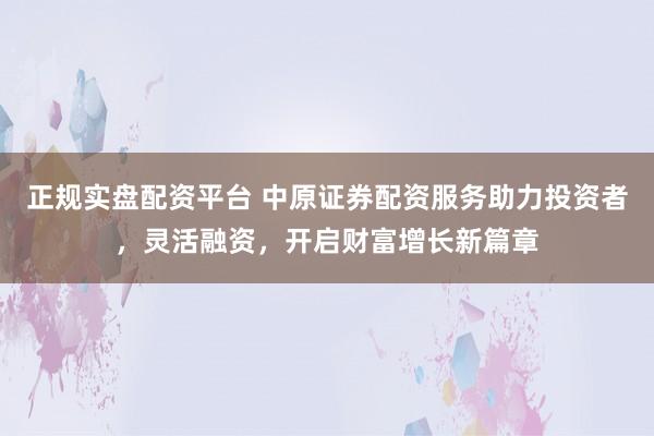 正规实盘配资平台 中原证券配资服务助力投资者，灵活融资，开启财富增长新篇章
