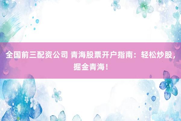 全国前三配资公司 青海股票开户指南：轻松炒股，掘金青海！