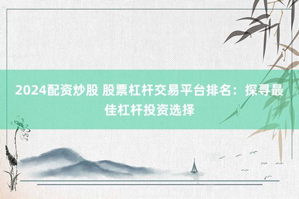 2024配资炒股 股票杠杆交易平台排名：探寻最佳杠杆投资选择