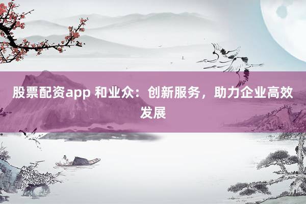 股票配资app 和业众：创新服务，助力企业高效发展