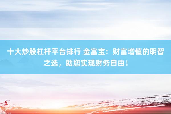 十大炒股杠杆平台排行 金富宝：财富增值的明智之选，助您实现财务自由！