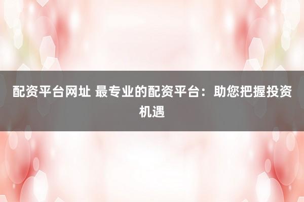 配资平台网址 最专业的配资平台：助您把握投资机遇