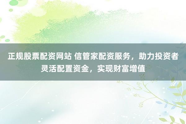 正规股票配资网站 信管家配资服务，助力投资者灵活配置资金，实现财富增值