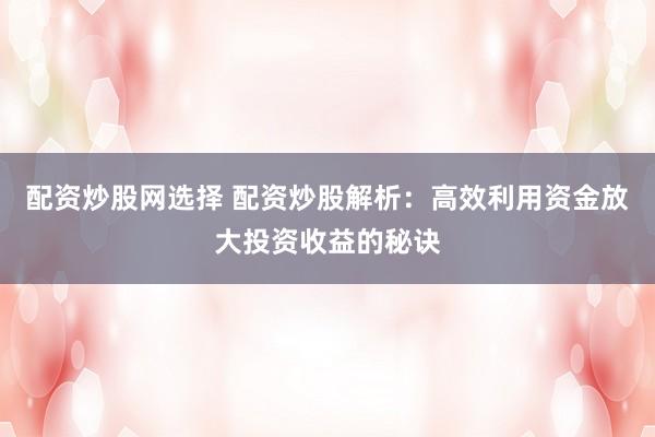 配资炒股网选择 配资炒股解析：高效利用资金放大投资收益的秘诀