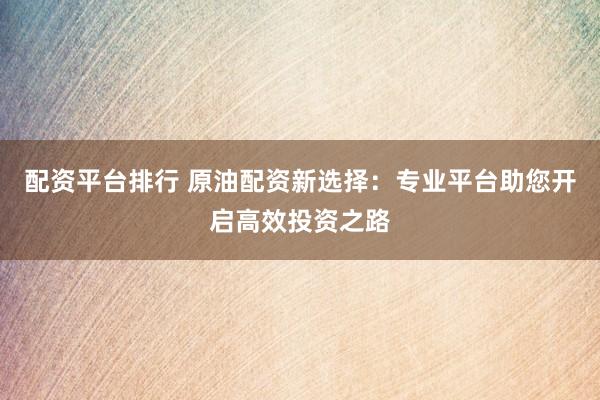 配资平台排行 原油配资新选择：专业平台助您开启高效投资之路