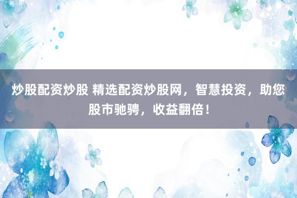 炒股配资炒股 精选配资炒股网，智慧投资，助您股市驰骋，收益翻倍！