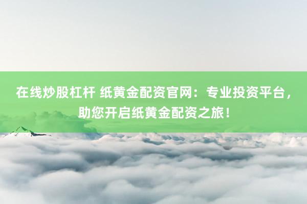 在线炒股杠杆 纸黄金配资官网：专业投资平台，助您开启纸黄金配资之旅！