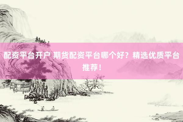 配资平台开户 期货配资平台哪个好？精选优质平台推荐！