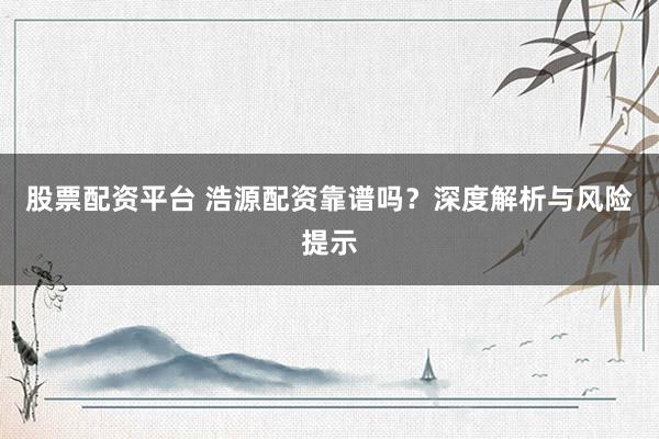 股票配资平台 浩源配资靠谱吗？深度解析与风险提示