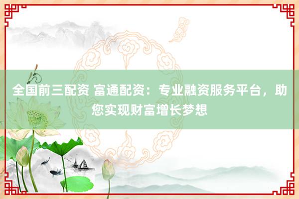全国前三配资 富通配资：专业融资服务平台，助您实现财富增长梦想