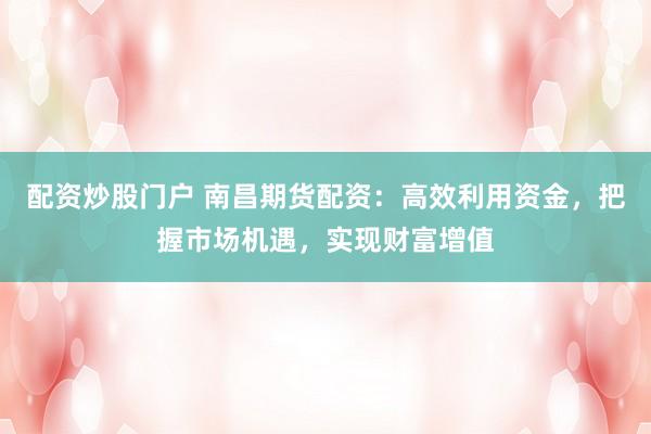 配资炒股门户 南昌期货配资：高效利用资金，把握市场机遇，实现财富增值