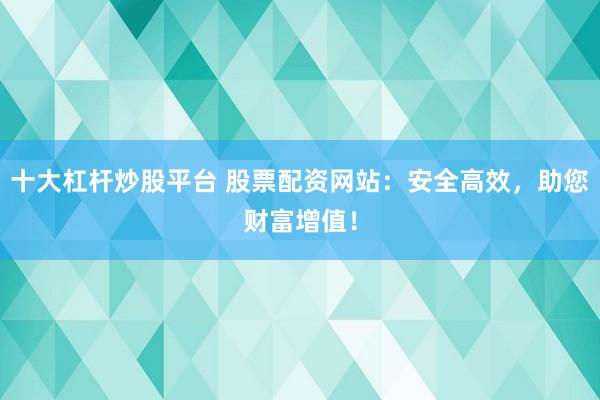 十大杠杆炒股平台 股票配资网站：安全高效，助您财富增值！