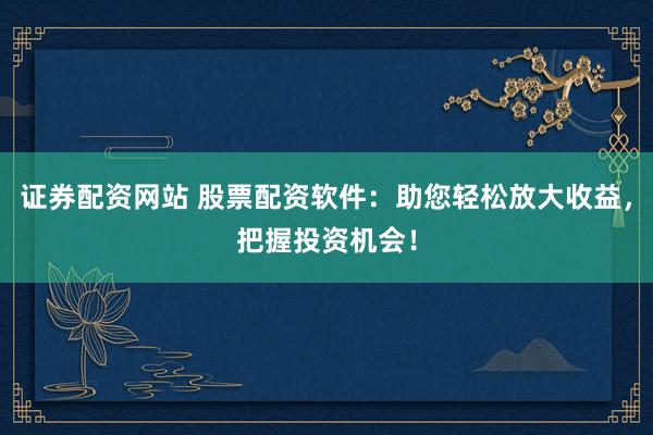 证券配资网站 股票配资软件：助您轻松放大收益，把握投资机会！