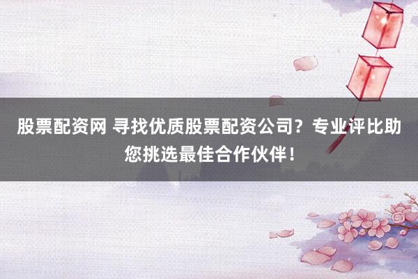股票配资网 寻找优质股票配资公司？专业评比助您挑选最佳合作伙伴！