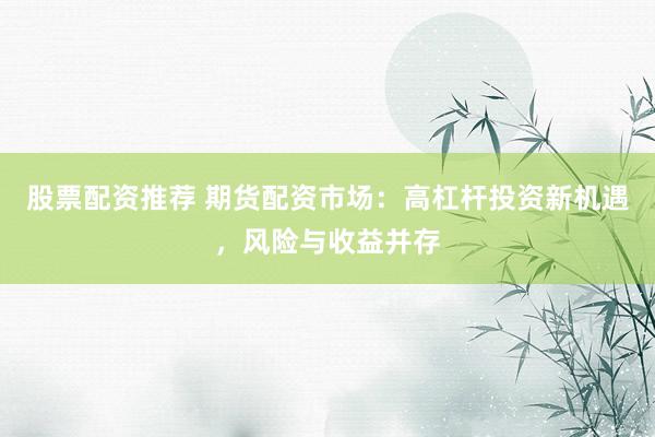 股票配资推荐 期货配资市场：高杠杆投资新机遇，风险与收益并存