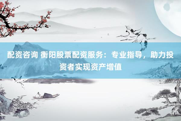 配资咨询 衡阳股票配资服务：专业指导，助力投资者实现资产增值